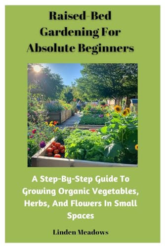 Raised-Bed Gardening For Absolute Beginners: A Step-By-Step Guide To Growing Organic Vegetables, Herbs, And Flowers In Small Spaces