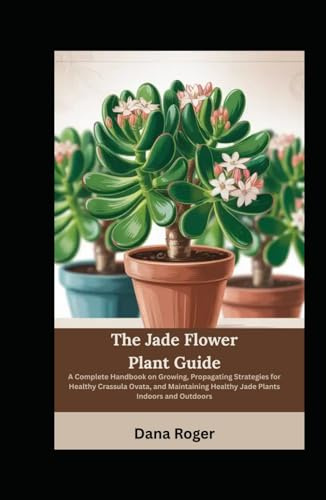 The Jade Flower Plant Guide: A Complete Handbook on Growing, Propagating Strategies for Healthy Crassula Ovata, and Maintaining Healthy Jade Plants Indoors and Outdoors