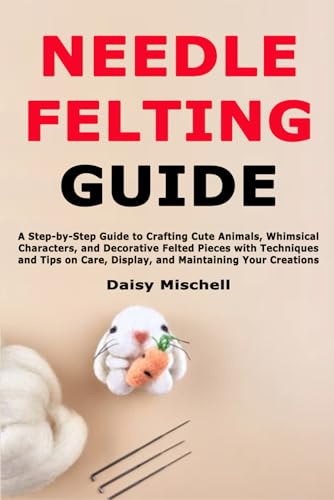 Needle Felting Guide: A Step-by-Step Guide to Crafting Cute Animals, Whimsical Characters, and Decorative Felted Pieces with Techniques and Tips on Care, Display, and Maintaining Your Creations