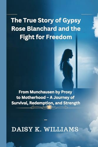 The True Story of Gypsy Rose Blanchard and the Fight for Freedom: From Munchausen by Proxy to Motherhood - A Journey of Survival, Redemption, and Strength