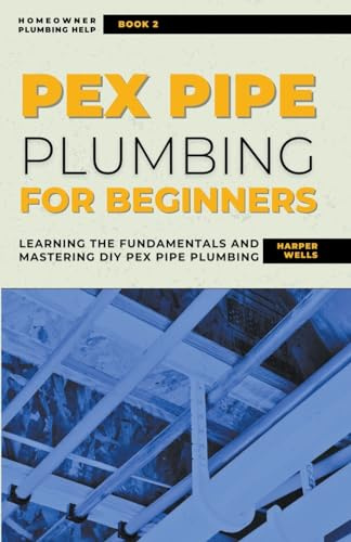 PEX Pipe Plumbing for Beginners: Learning the Fundamentals and Mastering DIY PEX Pipe Plumbing (Homeowner House Help)