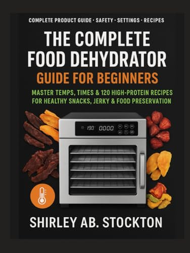 THE COMPLETE FOOD DEHYDRATOR GUIDE FOR BEGINNERS: Master Temps, Times & 120 High-Protein Recipes for Healthy Snacks, Jerky & Food Preservation