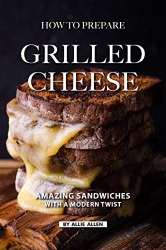 How To Prepare Grilled Cheese: Amazing Sandwiches with a Modern Twist