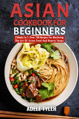 Asian Cookbook For Beginners: 2 Books In 1: Over 100 Recipes For Mastering The Art Of Asian Food And Hearty Soups