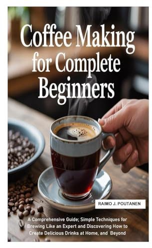 Coffee Making for Complete Beginners: A Comprehensive Guide; Simple Techniques for Brewing Like an Expert and Discovering How to Create Delicious Drinks at Home, and Beyond