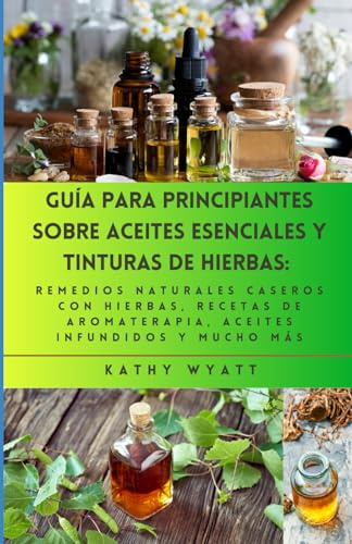 Guía para principiantes sobre aceites esenciales y tinturas de hierbas: remedios naturales caseros con hierbas, recetas de aromaterapia, aceites infundidos y mucho más
