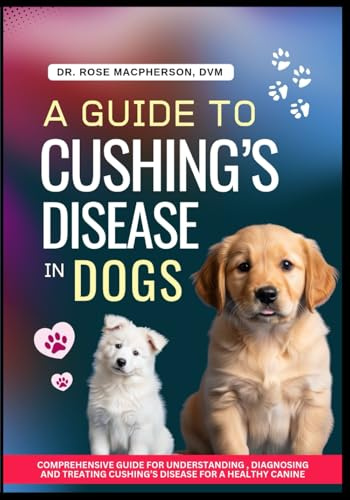 A Guide to Cushing’s Disease in Dogs: Comprehensive Guide for Understanding, Diagnosing and Treating Cushing's Disease for a Healthy Canine Life