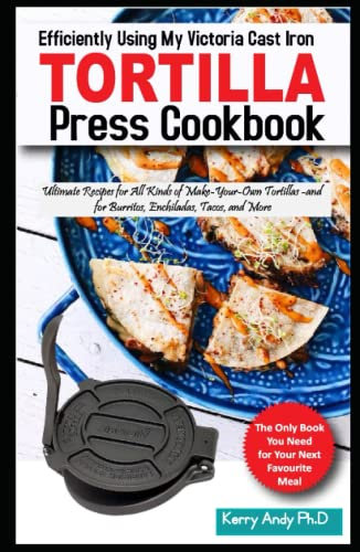 Efficiently Using My Victoria Cast Iron Tortilla Press Cookbook: Ultimate Recipes for All Kinds of Make-Your-Own Tortillas--and for Burritos, Enchiladas, Tacos, and More