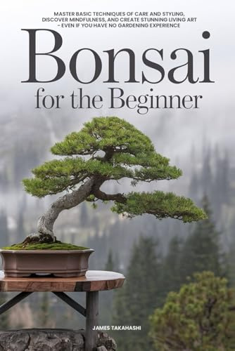 Bonsai for the Beginner: Master Basic Techniques of Care and Styling, Discover Mindfulness, and Create Stunning Living Art - Even If You Have No Gardening Experience