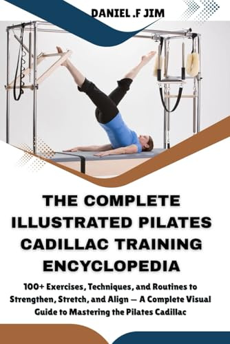 THE COMPLETE ILLUSTRATED PILATES CADILLAC TRAINING ENCYCLOPEDIA: 100+ Exercises, Techniques, and Routines to Strengthen, Stretch, and Align — A Complete Visual Guide to Mastering the Pilates Cadillac