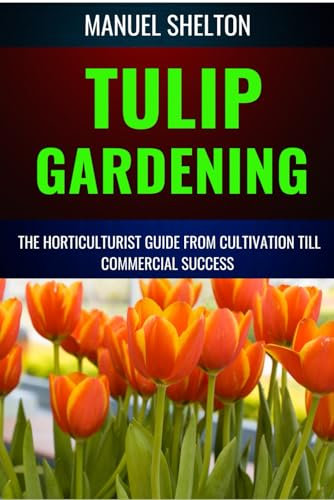 TULIP GARDENING HORTICULTURISTS GUIDE FROM CULTIVATION TILL COMMERCIAL SUCCESS: A Complete Manual From Soil Preparation, Pest Control,Bloom Optimization, Expert Tips, And Profitable Growing Techniques