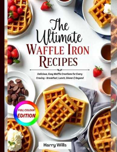THE ULTIMATE WAFFLE IRON RECIPES COOKBOOK: Delicious, Easy Waffle Creations for Every Craving - Breakfast, Lunch, Dinner & Beyond