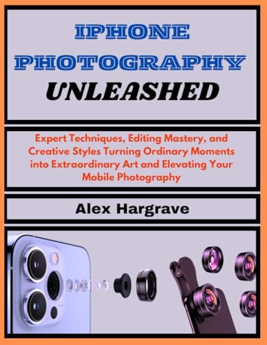 iPhone Photography Unleashed: Expert Techniques, Editing Mastery, and Creative Styles Turning Ordinary Moments into Extraordinary Art and Elevating Your Mobile Photography