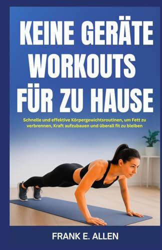KEINE GERÄTE WORKOUTS FÜR ZU HAUSE: Schnelle und effektive Körpergewichtsroutinen, um Fett zu verbrennen, Kraft aufzubauen und überall fit zu bleiben