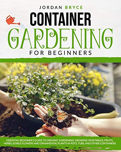 CONTAINER GARDENING FOR BEGINNERS: : Essential Beginner's Guide to Organic Gardening: Growing Vegetables, Fruits, Herbs, Edible Flowers, and Ornamental Plants in Pots, Tubs and Other Containers