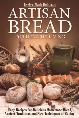ARTISAN BREAD FOR HEALTHY LIVING: EASY RECIPES FOR DELICIOUS HOMEMADE BREAD, ANCIENT TRADITIONS AND NEW TECHNIQUES OF BAKING