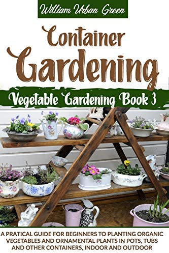 Container Gardening: A Pratical Guide for Beginners to Planting Organic Vegetables and Ornamental Plants in Pots, Tubs and Other Containers, Indoor and Outdoor (Vegetable Gardening)