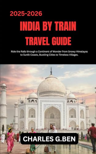 INDIA BY TRAIN TRAVEL GUIDE: Ride the Rails through a Continent of Wonder from Snowy Himalayas to Sunlit Coasts, Bustling Cities to Timeless Villages.