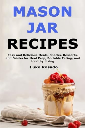 Mason Jar Recipes: Easy and Delicious Meals, Snacks, Desserts, and Drinks for Meal Prep, Portable Eating, and Healthy Living