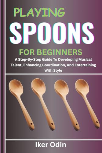 PLAYING SPOONS FOR BEGINNERS: A Step-By-Step Guide To Developing Musical Talent, Enhancing Coordination, And Entertaining With Style