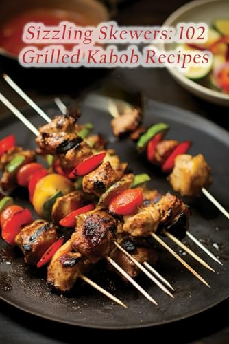 Sizzling Skewers: 102 Grilled Kabob Recipes