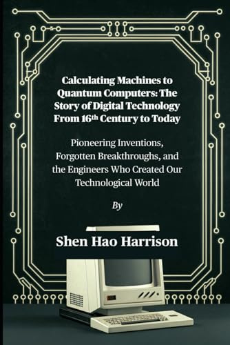 Calculating Machines to Quantum Computers: The Story of Digital Technology From 16th Century to Today: Pioneering Inventions, Forgotten Breakthroughs, and the Engineers Who Created Our Technological World