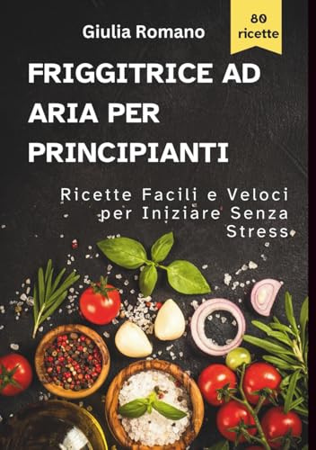Friggitrice ad Aria per Principianti: Ricette Facili e Veloci per Iniziare Senza Errori e Senza Stress