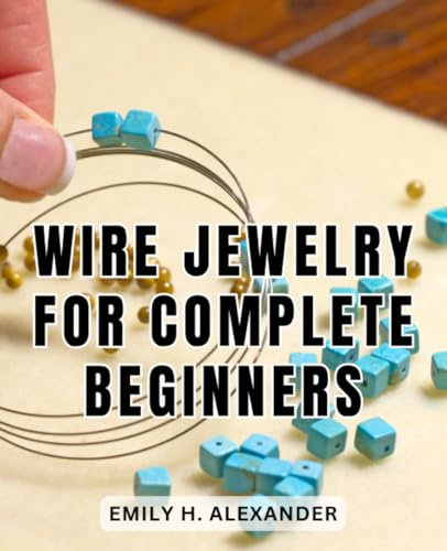 Wire Jewelry For Complete Beginners: A Comprehensive Guide to Crafting Stunning Wire and Beaded Jewelry | Unlock the Art of Wirework and Beading to Create Exceptional Handmade Jewelry Pieces