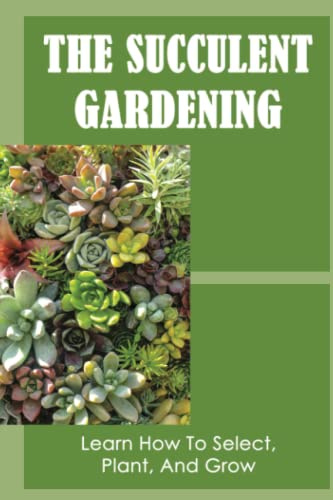 The Succulent Gardening: Learn How To Select, Plant, And Grow
