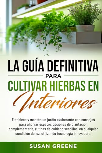 GUÍA COMPLETA PARA EL CULTIVO DE HIERBAS AROMÁTICAS EN INTERIORES: Crea tu huerto en casa con tips de ahorro de espacio, técnicas de cuidado y soluciones ecológicas para plantas fuertes y saludables