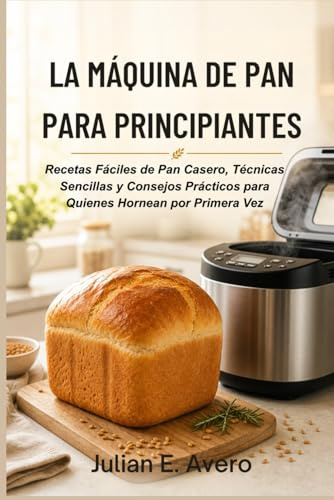 La Máquina de Pan para Principiantes: Recetas Fáciles de Pan Casero, Técnicas Sencillas y Consejos Prácticos para Quienes Hornean por Primera Vez