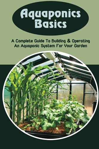Aquaponics Basics: A Complete Guide To Building & Operating An Aquaponic System For Your Garden: How To Construct An Aquaponics System