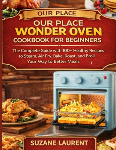 Our Place Wonder Oven Cookbook for Beginners: The Complete Guide with 100+ Healthy Recipes to Steam, Air Fry, Bake, Roast, and Broil Your Way to Better Meals