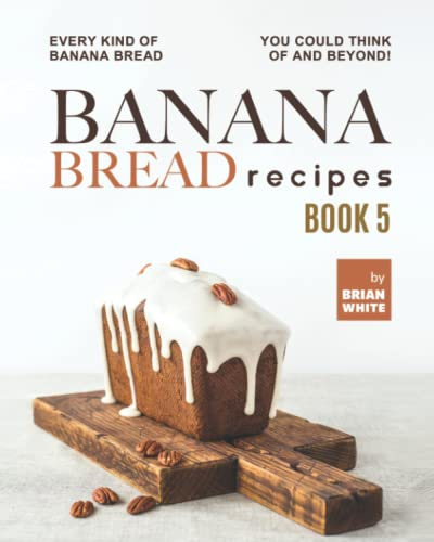Banana Bread Recipes – Book 5: Every Kind of Banana Bread You Could Think Of and Beyond!