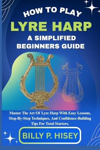 How To Play Lyre Harp A Simplified Beginners Guide: Master The Art Of Lyre Harp With Easy Lessons, Step-By-Step Techniques, And Confidence-Building Tips For Total Starters