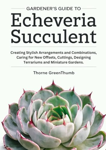 Gardener's Guide to Echeveria Succulent: Creating Stylish Arrangements and Combinations, Caring for New Offsets, Cuttings, Designing Terrariums and Miniature Gardens.