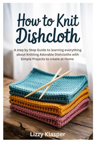 How to Knit Dishcloth: A Step by Step Guide to learning everything about Knitting Adorable Dishcloths with Simple Projects to create at Home