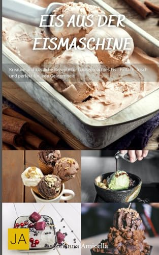 Eis aus der Eismaschine: Kreative und köstliche Rezepte für hausgemachtes Eis - Einfach, frisch und perfekt für jede Gelegenheit
