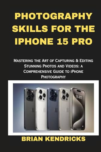 PHOTOGRAPHY SKILLS FOR THE IPHONE 15 PRO: Mastering the Art of Capturing & Editing Stunning Photos and Videos: A Comprehensive Guide to iPhone Photography
