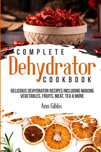 Complete Dehydrator Cookbook: Delicious Dehydrator Recipes Including Making Vegetables, Fruits, Meat, Tea & More