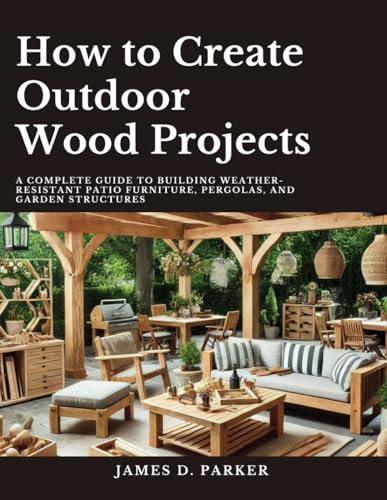 How to Create Outdoor Wood Projects: A Complete Guide to Building Weather-Resistant Patio Furniture Pergolas, and Garden Structures (Workshop Wisdom: ... Beginner's Path to Woodworking Mastery)