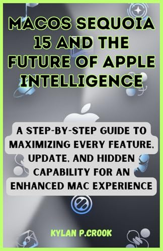 macOS Sequoia 15 and the Future of Apple Intelligence: A Step-by-Step Guide to Maximizing Every Feature, Update, and Hidden Capability for an Enhanced ... TECH, AI, GADGET REVIEW AND GUIDE BOOK)