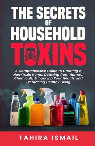 The Secrets of Household Toxins: A Comprehensive Guide to Creating a Non-Toxic Home, Detoxing from Harmful Chemicals, Enhancing Your Health, and Embracing Healthy Living