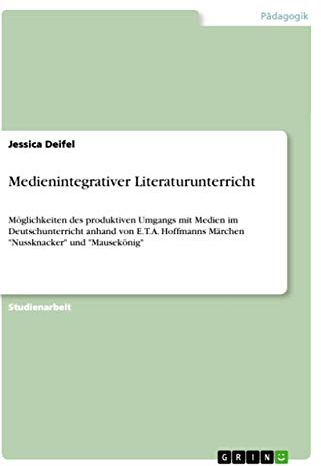 Medienintegrativer Literaturunterricht: Möglichkeiten des produktiven Umgangs mit Medien im Deutschunterricht anhand von E.T.A. Hoffmanns Märchen Nussknacker und Mausekönig