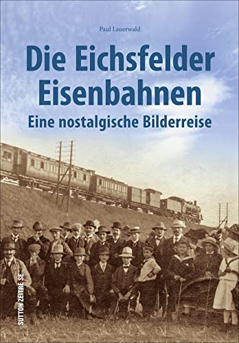 Die Eichsfelder Eisenbahnen, eine nostalgische Bilderreise in rund 170 faszinierenden Fotografien (Sutton - Auf Schienen unterwegs): Eine nostalgische Bilderreise in rund 170 historischen Fotografien
