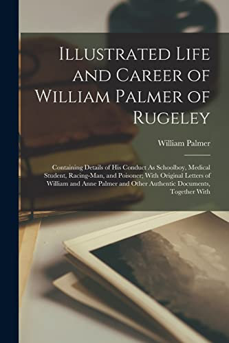Illustrated Life and Career of William Palmer of Rugeley: Containing Details of His Conduct As Schoolboy, Medical Student, Racing-Man, and Poisoner; ... and Other Authentic Documents, Together With