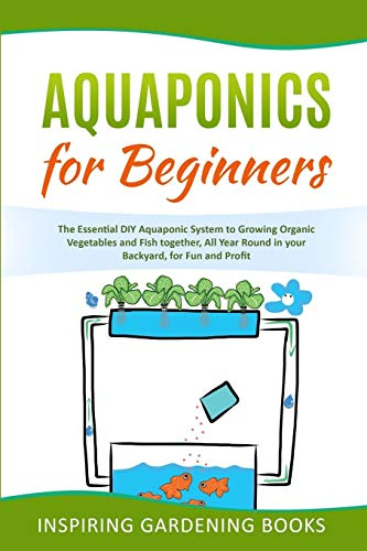 Aquaponics for Beginners: The Essential DIY Aquaponic System to Growing Organic Vegetables and Fish together, All Year Round in your Backyard, for Fun and Profit