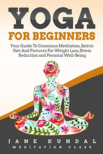 Yoga for Beginners: Your Guide To Conscious Meditation, Sattvic Diet And Postures For Weight Loss, Stress Reduction and Personal Well-Being