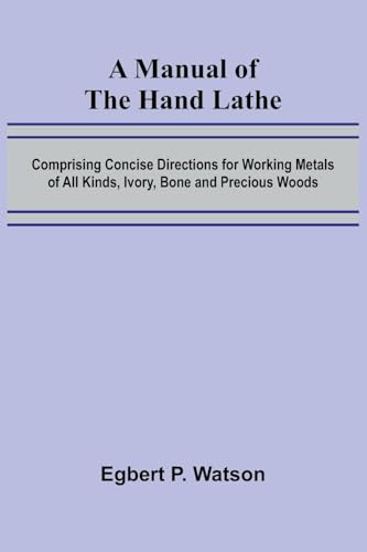 A Manual of the Hand Lathe; Comprising Concise Directions for Working Metals of All Kinds, Ivory, Bone and Precious Woods