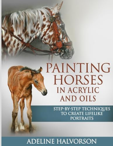PAINTING HORSES IN ACRYLIC AND OILS: Step-by-Step Techniques To Create Lifelike Portraits